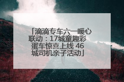 滴滴专车六一暖心联动：17城童趣彩蛋车惊喜上线 46城司机亲子活动