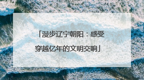 漫步辽宁朝阳：感受穿越亿年的文明交响