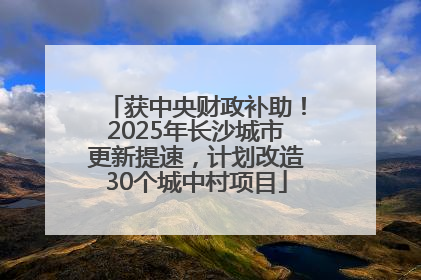 获中央财政补助！2025年长沙城市更新提速，计划改造30个城中村项目