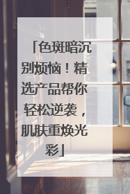 色斑暗沉别烦恼！精选产品帮你轻松逆袭，肌肤重焕光彩