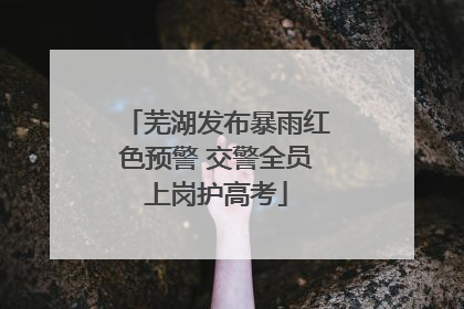 芜湖发布暴雨红色预警 交警全员上岗护高考