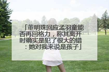 董明珠回应孟羽童能否再回格力，称其离开时确实是犯了很大的错：她对我来说是孩子