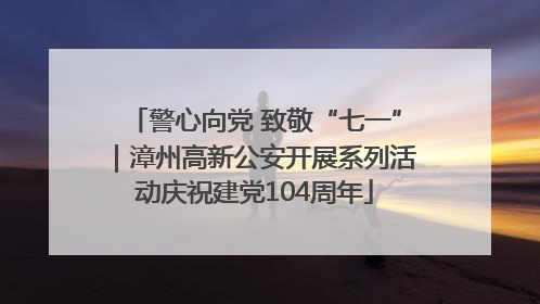 警心向党 致敬“七一”｜漳州高新公安开展系列活动庆祝建党104周年