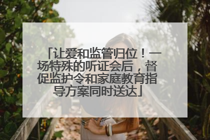 让爱和监管归位！一场特殊的听证会后，督促监护令和家庭教育指导方案同时送达