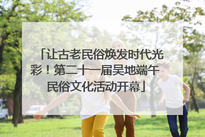 让古老民俗焕发时代光彩！第二十一届吴地端午民俗文化活动开幕