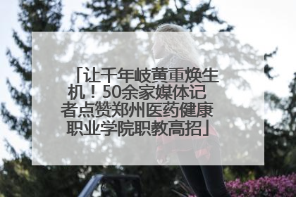 让千年岐黄重焕生机！50余家媒体记者点赞郑州医药健康职业学院职教高招