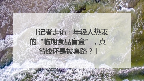 记者走访：年轻人热衷的“临期食品盲盒”，真省钱还是被套路？