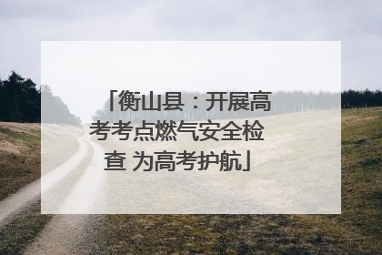 衡山县：开展高考考点燃气安全检查 为高考护航