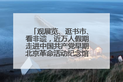 观展览、逛书市、看非遗，近万人假期走进中国共产党早期北京革命活动纪念馆解锁参观新体验