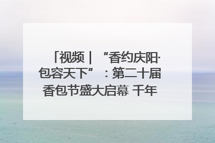 视频｜“香约庆阳·包容天下”：第二十届香包节盛大启幕 千年非遗香飘世界