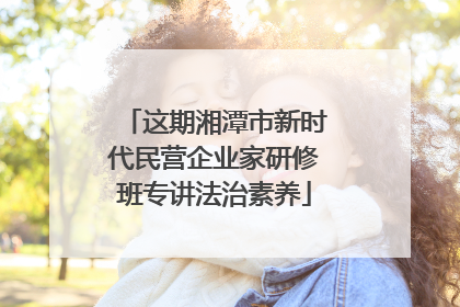 这期湘潭市新时代民营企业家研修班专讲法治素养