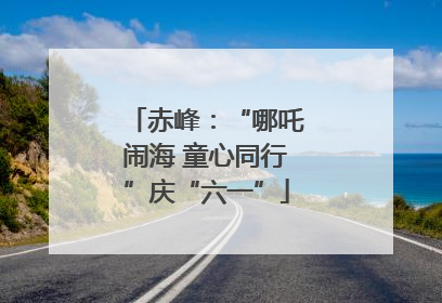 赤峰：“哪吒闹海 童心同行”庆“六一”