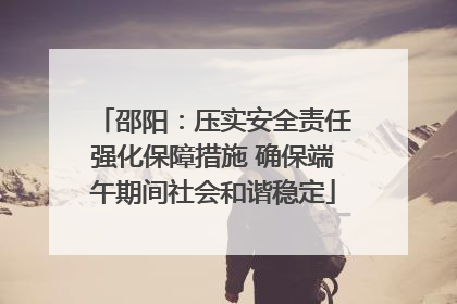 邵阳：压实安全责任强化保障措施 确保端午期间社会和谐稳定
