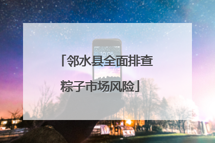 邻水县全面排查粽子市场风险