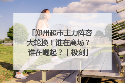 郑州超市主力阵容大轮换！谁在离场？谁在崛起？丨极刻