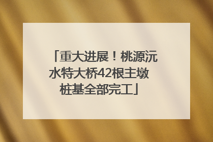 重大进展！桃源沅水特大桥42根主墩桩基全部完工