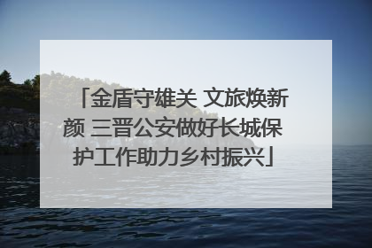 金盾守雄关 文旅焕新颜 三晋公安做好长城保护工作助力乡村振兴