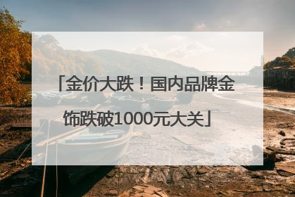 金价大跌！国内品牌金饰跌破1000元大关