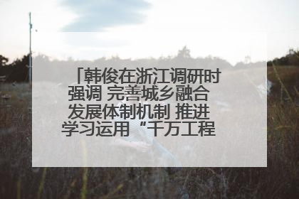 韩俊在浙江调研时强调 完善城乡融合发展体制机制 推进学习运用“千万工程”经验走深走实