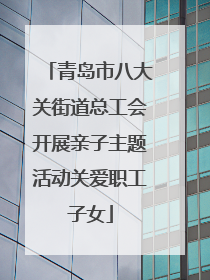 青岛市八大关街道总工会开展亲子主题活动关爱职工子女