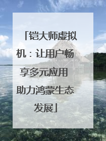 铠大师虚拟机：让用户畅享多元应用 助力鸿蒙生态发展
