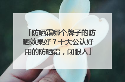 防晒霜哪个牌子的防晒效果好？十大公认好用的防晒霜，闭眼入