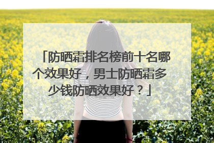 防晒霜排名榜前十名哪个效果好，男士防晒霜多少钱防晒效果好？