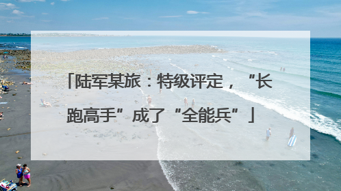 陆军某旅：特级评定，“长跑高手”成了“全能兵”
