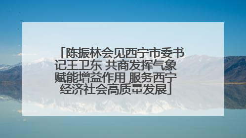 陈振林会见西宁市委书记王卫东 共商发挥气象赋能增益作用 服务西宁经济社会高质量发展