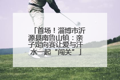 首场！淄博市沂源县南鲁山镇：亲子定向赛让爱与汗水一起“闯关”