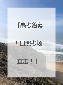 高考落幕！日照考场直击！