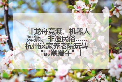 龙舟竞渡、机器人舞狮、非遗民俗……杭州这家养老院玩转“最潮端午”