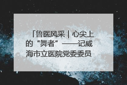 鲁医风采｜心尖上的“舞者”——记威海市立医院党委委员、心外科主任、主任医师景昊