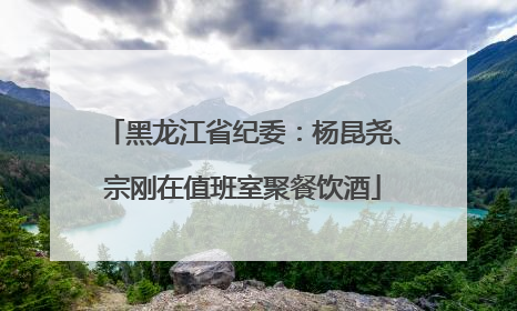 黑龙江省纪委：杨昆尧、宗刚在值班室聚餐饮酒
