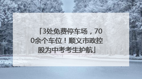 3处免费停车场，700余个车位！顺义市政控股为中考考生护航