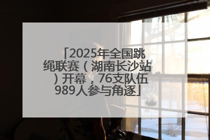 2025年全国跳绳联赛（湖南长沙站）开幕，76支队伍989人参与角逐