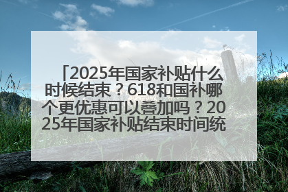 2025年国家补贴什么时候结束？618和国补哪个更优惠可以叠加吗？2025年国家补贴结束时间统一为12月31日