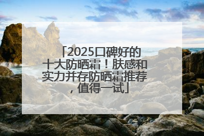 2025口碑好的十大防晒霜！肤感和实力并存防晒霜推荐，值得一试
