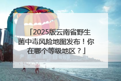2025版云南省野生菌中毒风险地图发布！你在哪个等级地区？