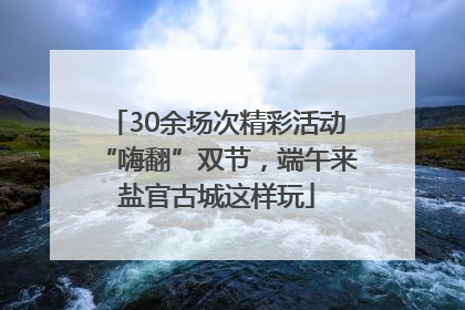 30余场次精彩活动“嗨翻”双节，端午来盐官古城这样玩
