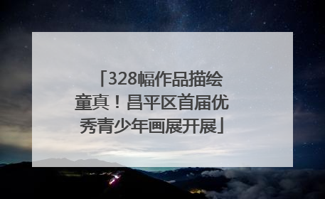 328幅作品描绘童真！昌平区首届优秀青少年画展开展