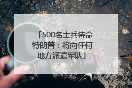 500名士兵待命 特朗普：将向任何地方派遣军队