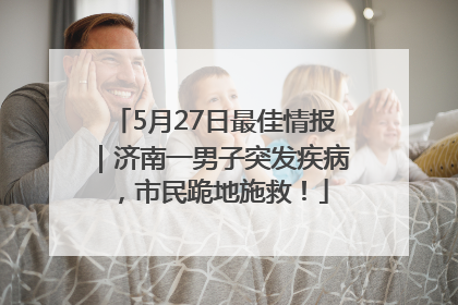 5月27日最佳情报｜济南一男子突发疾病，市民跪地施救！