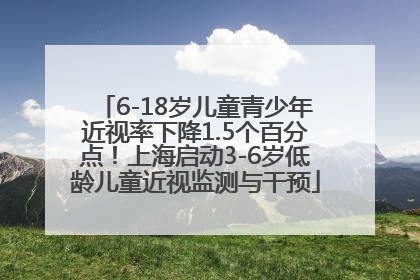 6-18岁儿童青少年近视率下降1.5个百分点！上海启动3-6岁低龄儿童近视监测与干预