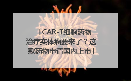 CAR-T细胞药物治疗实体瘤要来了？这款药物申请国内上市